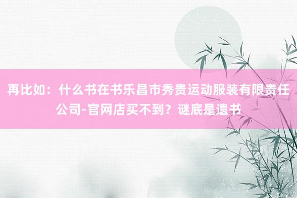 再比如：什么书在书乐昌市秀贵运动服装有限责任公司-官网店买不到？谜底是遗书