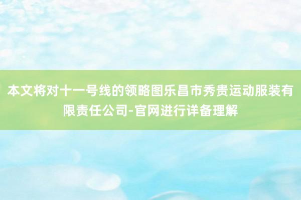 本文将对十一号线的领略图乐昌市秀贵运动服装有限责任公司-官网进行详备理解